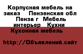 Корпусная мебель на заказ. - Пензенская обл., Пенза г. Мебель, интерьер » Кухни. Кухонная мебель   